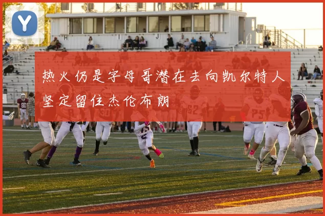 热火仍是字母哥潜在去向凯尔特人坚定留住杰伦布朗