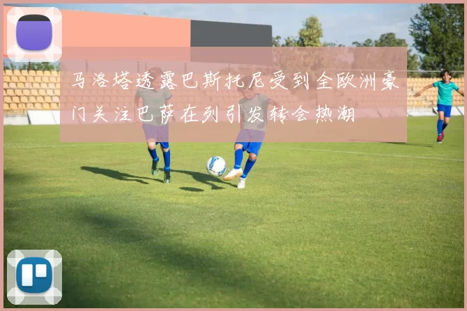 马洛塔透露巴斯托尼受到全欧洲豪门关注巴萨在列引发转会热潮