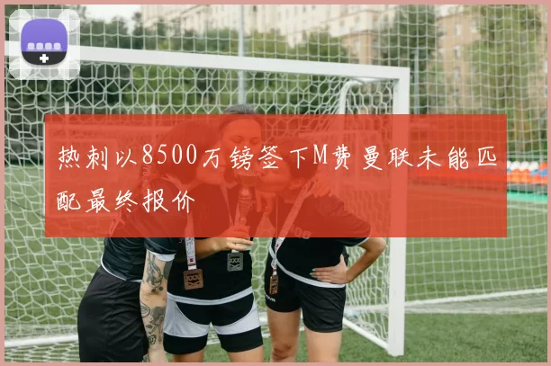 热刺以8500万镑签下M费曼联未能匹配最终报价