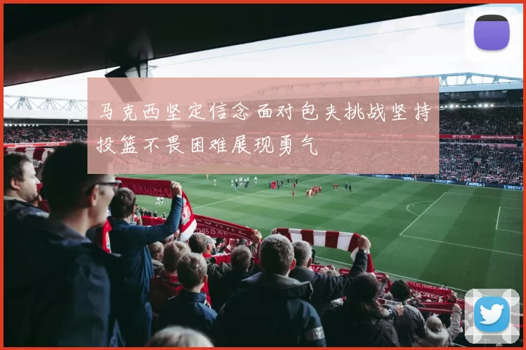 马克西坚定信念面对包夹挑战坚持投篮不畏困难展现勇气