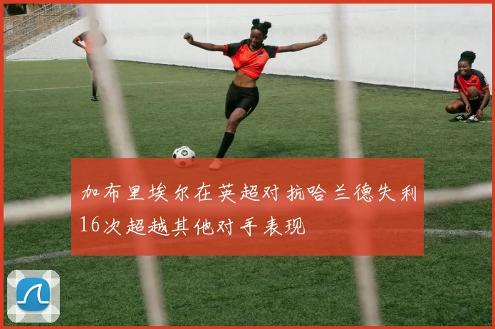加布里埃尔在英超对抗哈兰德失利16次超越其他对手表现