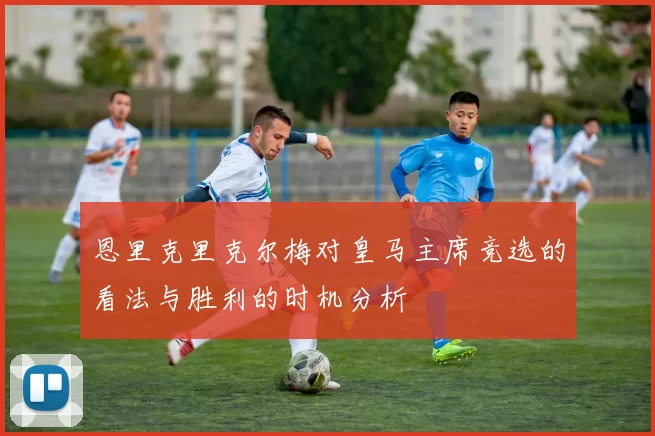 恩里克里克尔梅对皇马主席竞选的看法与胜利的时机分析