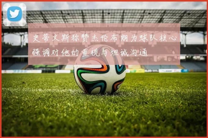 史蒂文斯称赞杰伦布朗为球队核心强调对他的重视与坦诚沟通