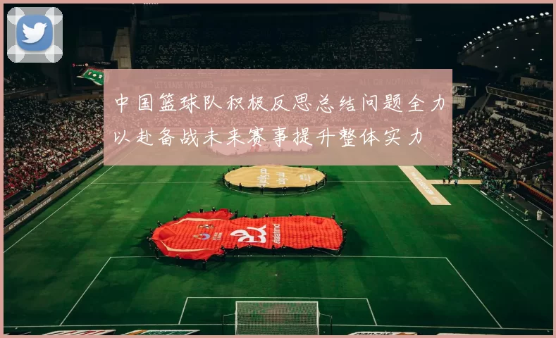 中国篮球队积极反思总结问题全力以赴备战未来赛事提升整体实力