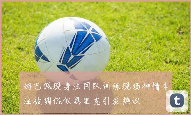 姆巴佩现身法国队训练现场神情专注被调侃似恩里克引发热议