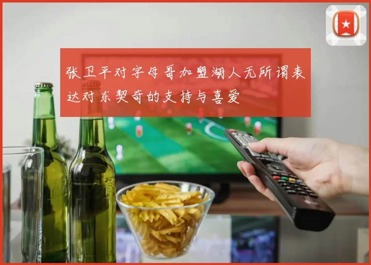 张卫平对字母哥加盟湖人无所谓表达对东契奇的支持与喜爱