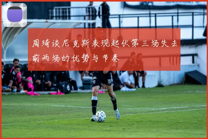 周琦谈尼克斯表现起伏第三场失去前两场的优势与节奏