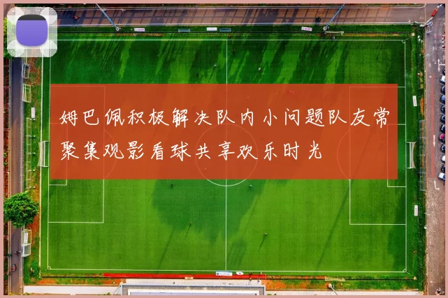 姆巴佩积极解决队内小问题队友常聚集观影看球共享欢乐时光