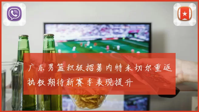 广东男篮积极招募内特米切尔重返执教期待新赛季表现提升