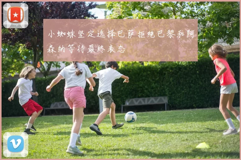 小蜘蛛坚定选择巴萨拒绝巴黎和阿森纳等待最终表态