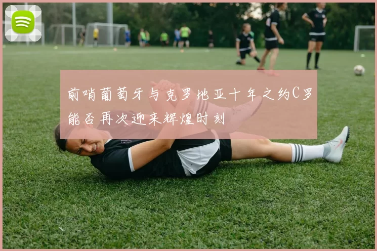 前哨葡萄牙与克罗地亚十年之约C罗能否再次迎来辉煌时刻