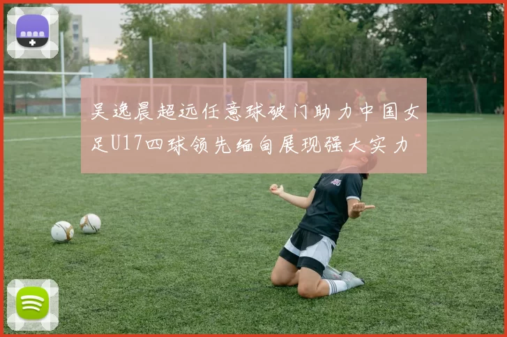 吴逸晨超远任意球破门助力中国女足U17四球领先缅甸展现强大实力