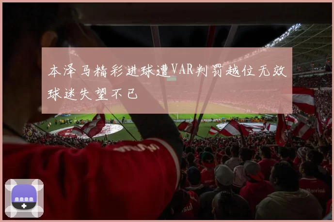 本泽马精彩进球遭VAR判罚越位无效球迷失望不已