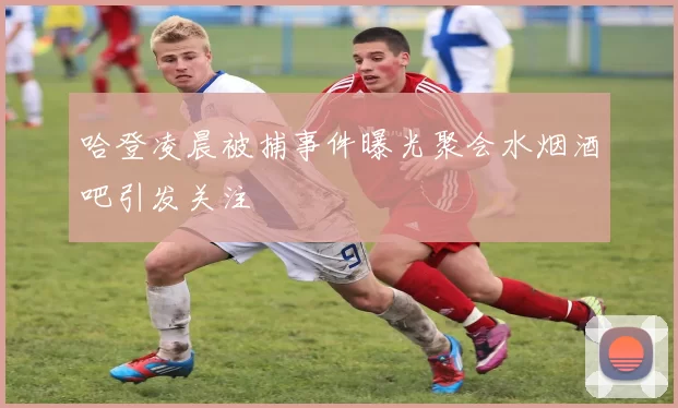 哈登凌晨被捕事件曝光聚会水烟酒吧引发关注