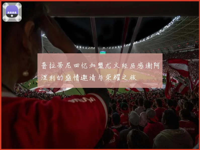 普拉蒂尼回忆加盟尤文经历感谢阿涅利的盛情邀请与荣耀之旅