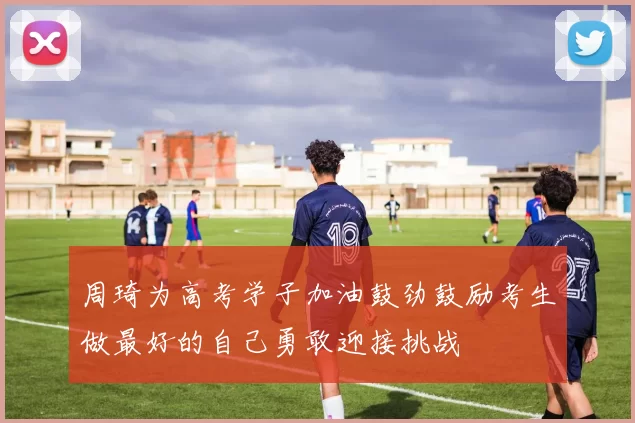 周琦为高考学子加油鼓劲鼓励考生做最好的自己勇敢迎接挑战